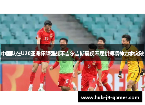 中国队在U20亚洲杯顽强战平吉尔吉斯展现不屈拼搏精神力求突破