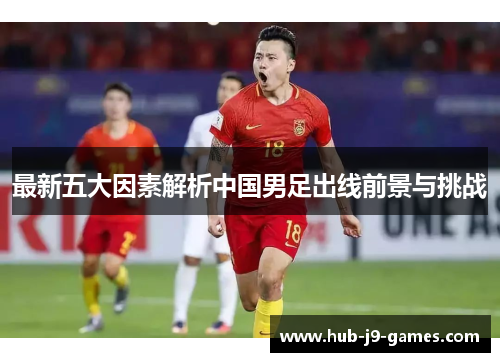 最新五大因素解析中国男足出线前景与挑战