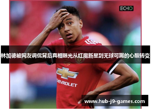 林加德被网友调侃背后真相曝光从红魔新星到无球可踢的心酸转变 林加德被网友调侃背后真相曝光从红魔新星到无球可踢的心酸转变