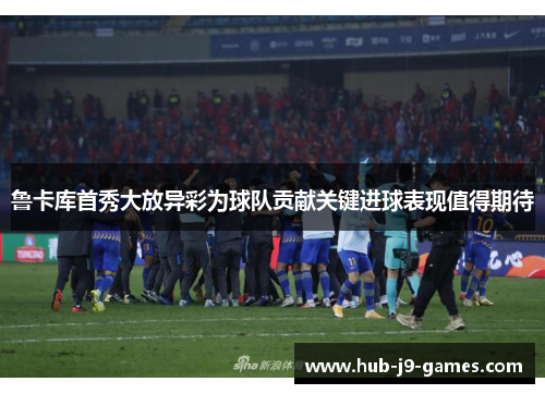 鲁卡库首秀大放异彩为球队贡献关键进球表现值得期待